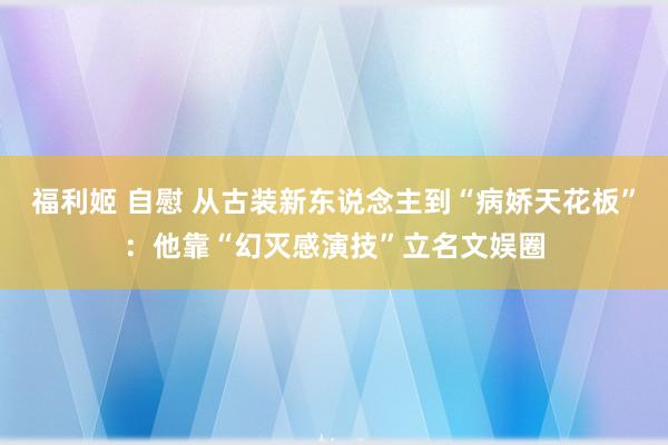 福利姬 自慰 从古装新东说念主到“病娇天花板”：他靠“幻灭感演技”立名文娱圈