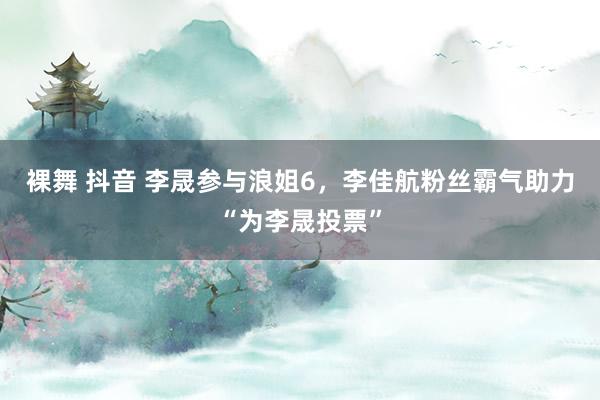 裸舞 抖音 李晟参与浪姐6，李佳航粉丝霸气助力“为李晟投票”