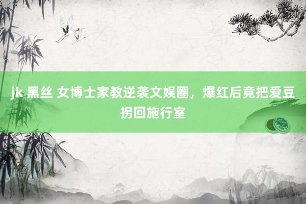 jk 黑丝 女博士家教逆袭文娱圈，爆红后竟把爱豆拐回施行室
