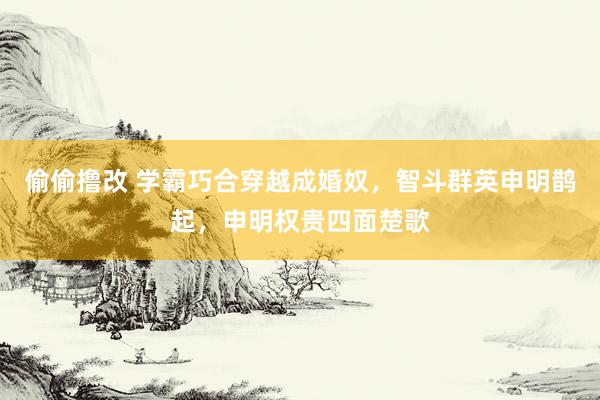 偷偷撸改 学霸巧合穿越成婚奴，智斗群英申明鹊起，申明权贵四面楚歌