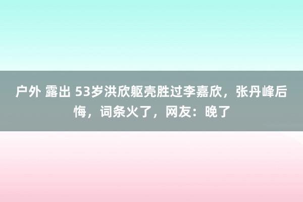 户外 露出 53岁洪欣躯壳胜过李嘉欣，张丹峰后悔，词条火了，网友：晚了