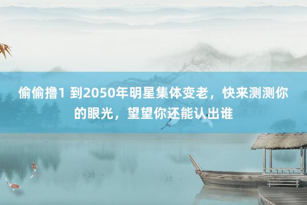 偷偷撸1 到2050年明星集体变老，快来测测你的眼光，望望你还能认出谁