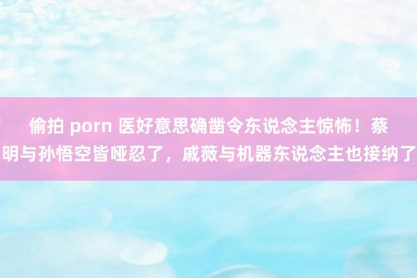偷拍 porn 医好意思确凿令东说念主惊怖！蔡明与孙悟空皆哑忍了，戚薇与机器东说念主也接纳了