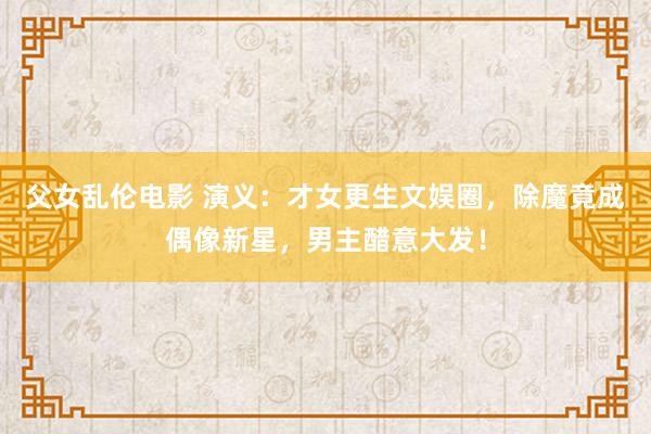父女乱伦电影 演义：才女更生文娱圈，除魔竟成偶像新星，男主醋意大发！