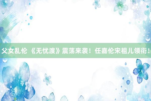 父女乱伦 《无忧渡》震荡来袭！任嘉伦宋祖儿领衔！