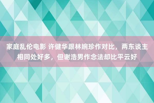 家庭乱伦电影 许健华跟林婉珍作对比，两东谈主相同处好多，但谢浩男作念法却比平云好