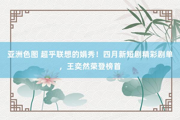 亚洲色图 超乎联想的娟秀！四月新短剧精彩剧单，王奕然荣登榜首