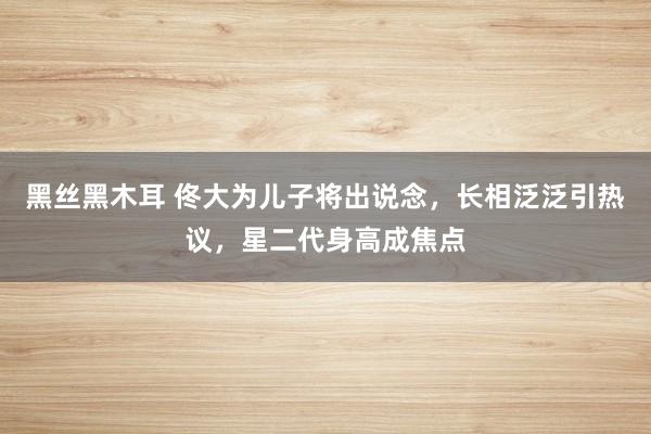 黑丝黑木耳 佟大为儿子将出说念，长相泛泛引热议，星二代身高成焦点