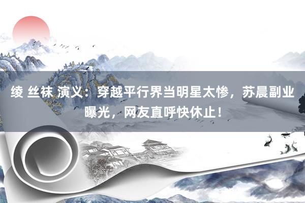绫 丝袜 演义：穿越平行界当明星太惨，苏晨副业曝光，网友直呼快休止！
