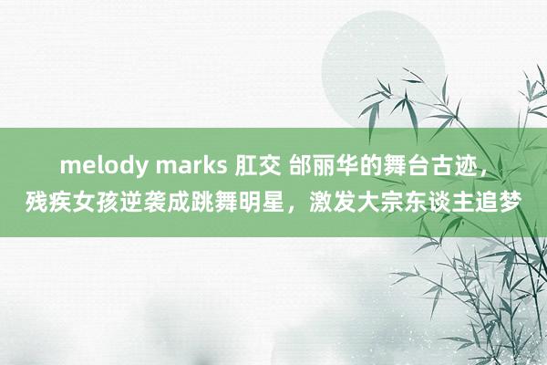 melody marks 肛交 邰丽华的舞台古迹，残疾女孩逆袭成跳舞明星，激发大宗东谈主追梦
