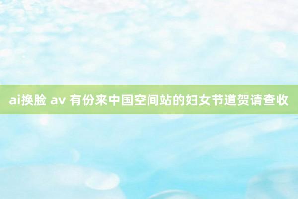 ai换脸 av 有份来中国空间站的妇女节道贺请查收