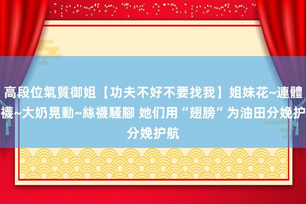 高段位氣質御姐【功夫不好不要找我】姐妹花~連體絲襪~大奶晃動~絲襪騷腳 她们用“翅膀”为油田分娩护航