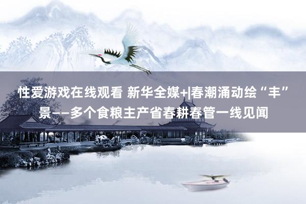 性爱游戏在线观看 新华全媒+|春潮涌动绘“丰”景——多个食粮主产省春耕春管一线见闻