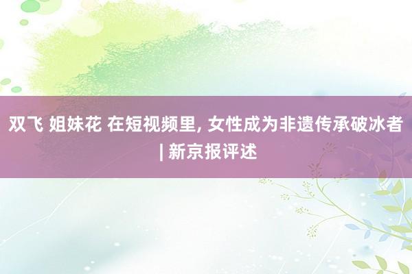 双飞 姐妹花 在短视频里, 女性成为非遗传承破冰者 | 新京报评述