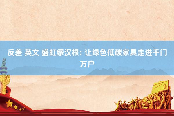 反差 英文 盛虹缪汉根: 让绿色低碳家具走进千门万户