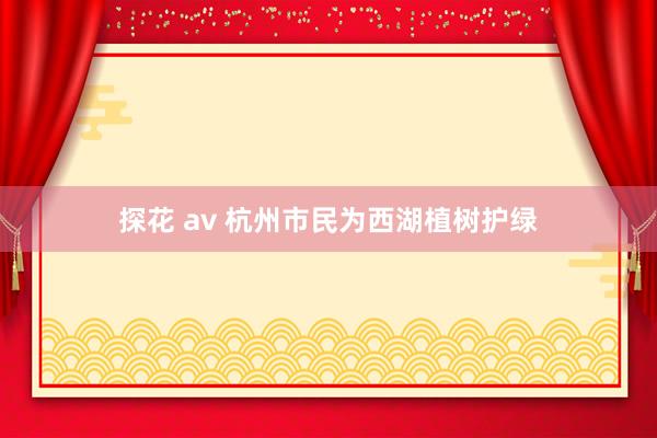 探花 av 杭州市民为西湖植树护绿