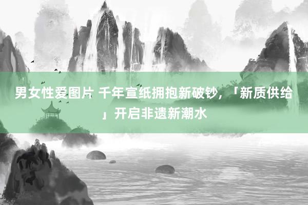 男女性爱图片 千年宣纸拥抱新破钞, 「新质供给」开启非遗新潮水