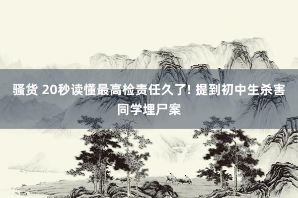 骚货 20秒读懂最高检责任久了! 提到初中生杀害同学埋尸案