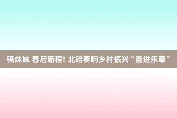 骚妹妹 春启新程! 北碚奏响乡村振兴“奋进乐章”