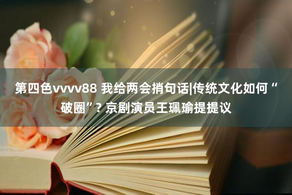 第四色vvvv88 我给两会捎句话|传统文化如何“破圈”? 京剧演员王珮瑜提提议