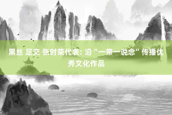黑丝 足交 张时荣代表: 沿“一带一说念”传播优秀文化作品