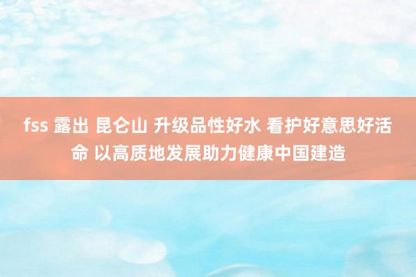 fss 露出 昆仑山 升级品性好水 看护好意思好活命 以高质地发展助力健康中国建造