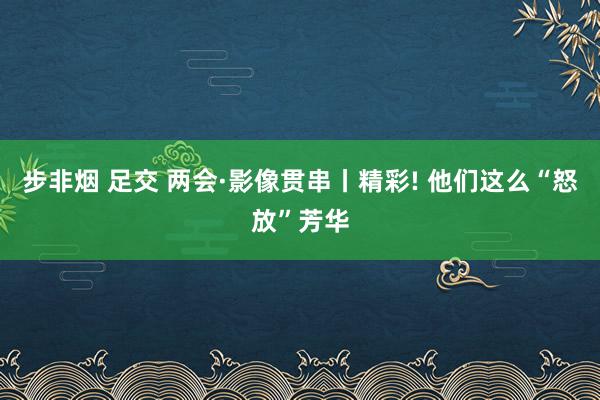 步非烟 足交 两会·影像贯串丨精彩! 他们这么“怒放”芳华