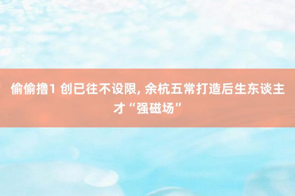 偷偷撸1 创已往不设限, 余杭五常打造后生东谈主才“强磁场”