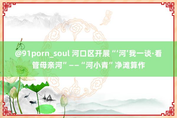 @91porn_soul 河口区开展“‘河’我一谈·看管母亲河”——“河小青”净滩算作