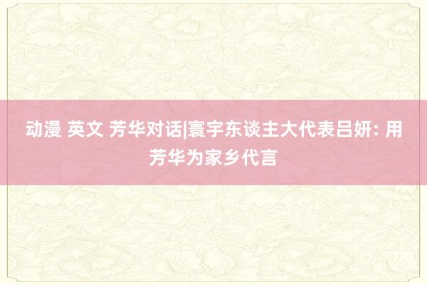 动漫 英文 芳华对话|寰宇东谈主大代表吕妍: 用芳华为家乡代言