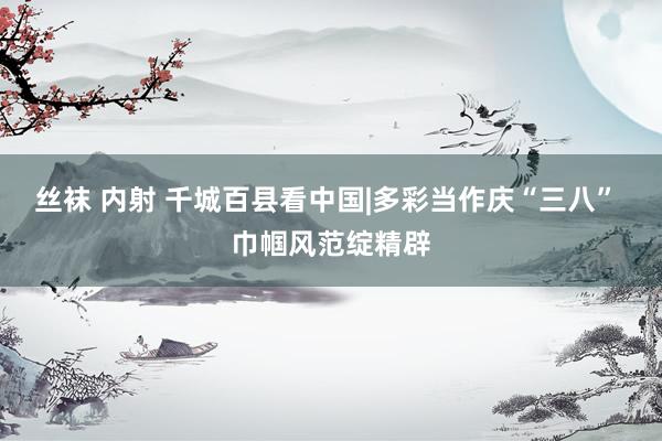 丝袜 内射 千城百县看中国|多彩当作庆“三八” 巾帼风范绽精辟
