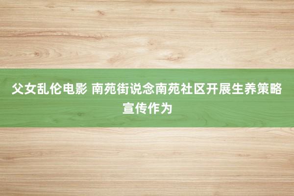 父女乱伦电影 南苑街说念南苑社区开展生养策略宣传作为