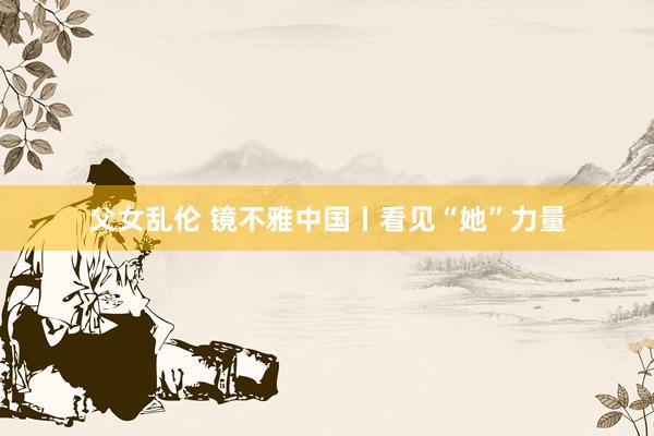 父女乱伦 镜不雅中国丨看见“她”力量