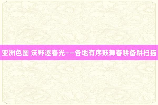亚洲色图 沃野逐春光——各地有序鼓舞春耕备耕扫描