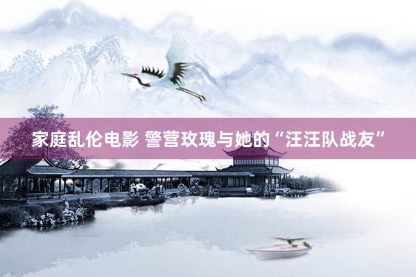 家庭乱伦电影 警营玫瑰与她的“汪汪队战友”