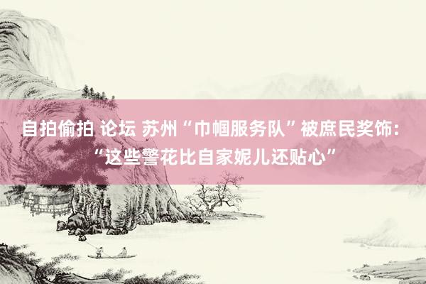 自拍偷拍 论坛 苏州“巾帼服务队”被庶民奖饰: “这些警花比自家妮儿还贴心”