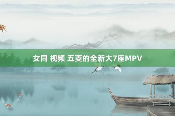 女同 视频 五菱的全新大7座MPV