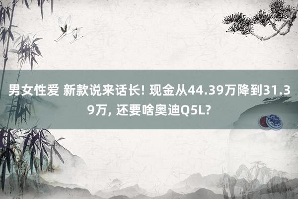 男女性爱 新款说来话长! 现金从44.39万降到31.39万, 还要啥奥迪Q5L?