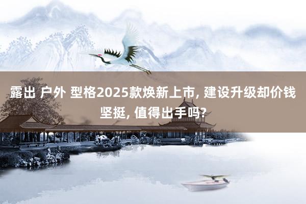 露出 户外 型格2025款焕新上市, 建设升级却价钱坚挺, 值得出手吗?