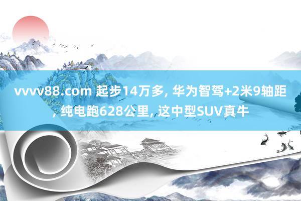 vvvv88.com 起步14万多, 华为智驾+2米9轴距, 纯电跑628公里, 这中型SUV真牛