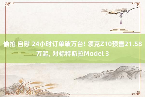 偷拍 自慰 24小时订单破万台! 领克Z10预售21.58万起, 对标特斯拉Model 3
