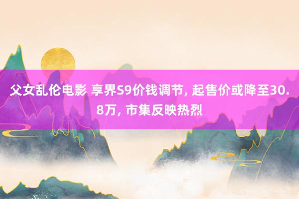 父女乱伦电影 享界S9价钱调节, 起售价或降至30.8万, 市集反映热烈