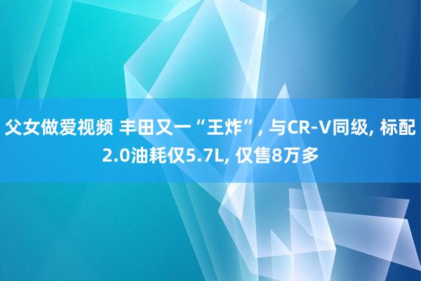 父女做爱视频 丰田又一“王炸”, 与CR-V同级, 标配2.0油耗仅5.7L, 仅售8万多