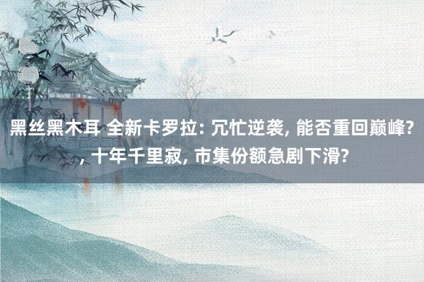 黑丝黑木耳 全新卡罗拉: 冗忙逆袭, 能否重回巅峰? , 十年千里寂, 市集份额急剧下滑?
