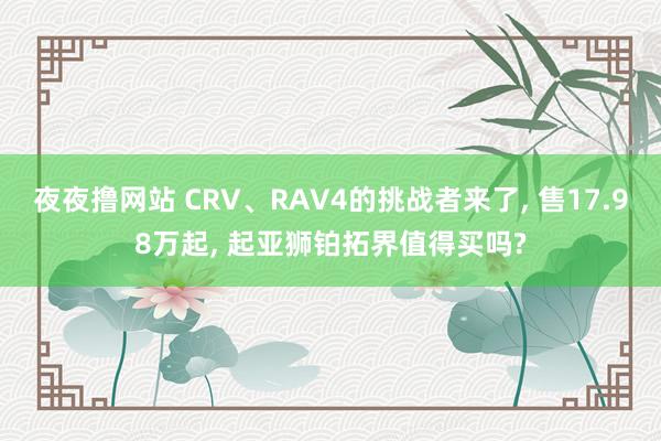 夜夜撸网站 CRV、RAV4的挑战者来了, 售17.98万起, 起亚狮铂拓界值得买吗?