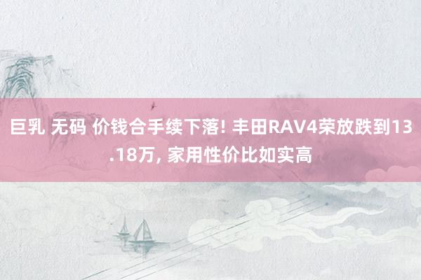 巨乳 无码 价钱合手续下落! 丰田RAV4荣放跌到13.18万, 家用性价比如实高