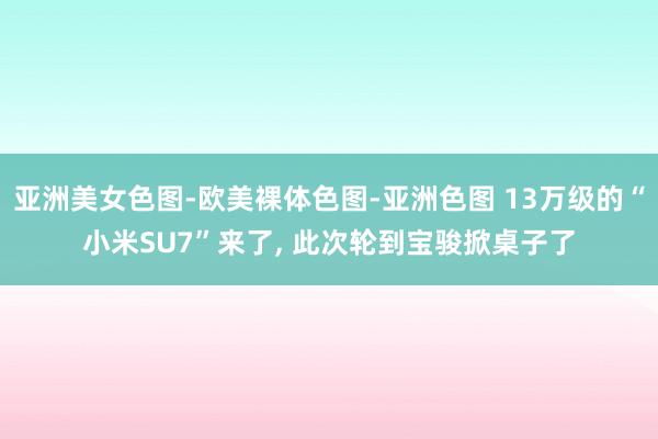亚洲美女色图-欧美裸体色图-亚洲色图 13万级的“小米SU7”来了, 此次轮到宝骏掀桌子了
