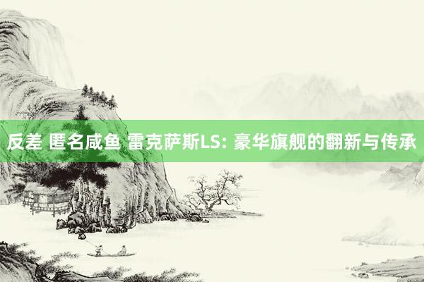 反差 匿名咸鱼 雷克萨斯LS: 豪华旗舰的翻新与传承