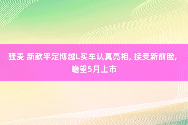 骚麦 新款平定博越L实车认真亮相, 接受新前脸, 瞻望5月上市
