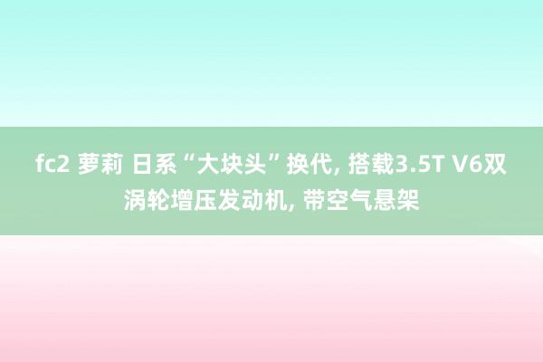 fc2 萝莉 日系“大块头”换代, 搭载3.5T V6双涡轮增压发动机, 带空气悬架
